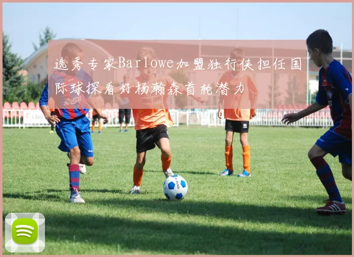 选秀专家Barlowe加盟独行侠担任国际球探看好杨瀚森首轮潜力