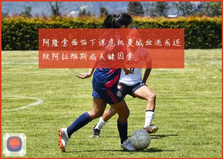 阿隆索面临下课危机曼城血洗或连败阿拉维斯成关键因素
