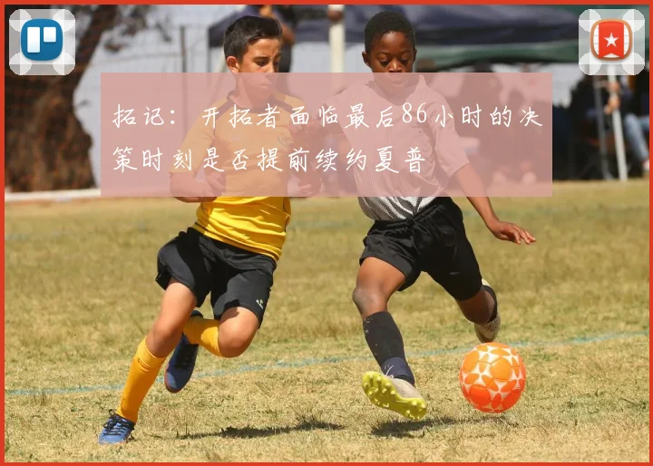 拓记：开拓者面临最后86小时的决策时刻是否提前续约夏普