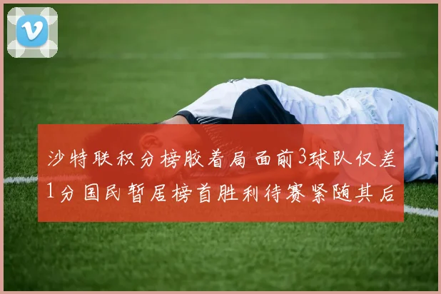 沙特联积分榜胶着局面前3球队仅差1分国民暂居榜首胜利待赛紧随其后