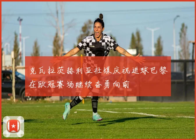 克瓦拉茨赫利亚社媒庆祝进球巴黎在欧冠赛场继续奋勇向前
