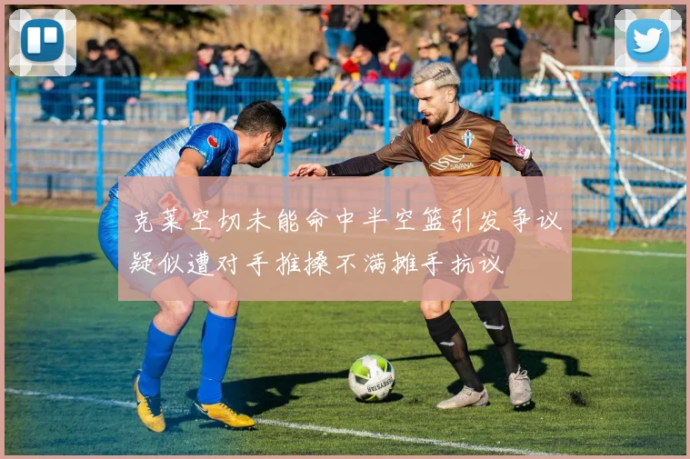 克莱空切未能命中半空篮引发争议疑似遭对手推搡不满摊手抗议