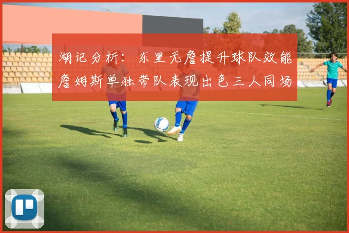 湖记分析：东里无詹提升球队效能詹姆斯单独带队表现出色三人同场反而下滑