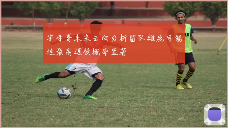 字母哥未来去向分析留队雄鹿可能性最高退役概率显著