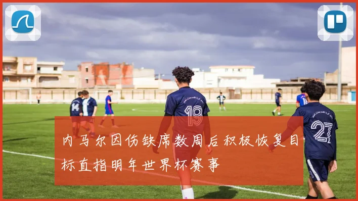 内马尔因伤缺席数周后积极恢复目标直指明年世界杯赛事