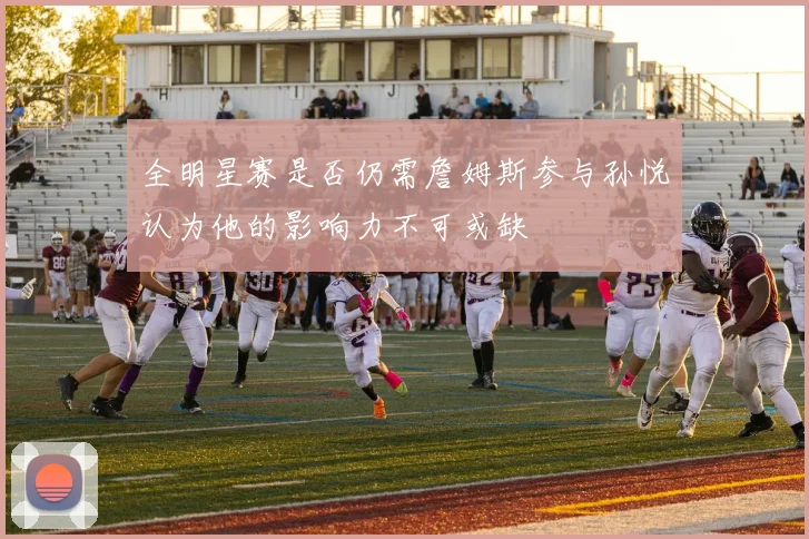 全明星赛是否仍需詹姆斯参与孙悦认为他的影响力不可或缺