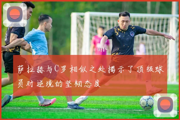 萨拉赫与C罗相似之处揭示了顶级球员对逆境的坚韧态度