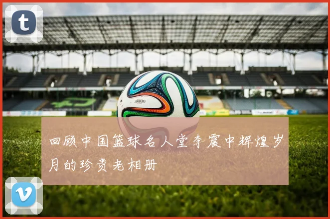 回顾中国篮球名人堂李震中辉煌岁月的珍贵老相册