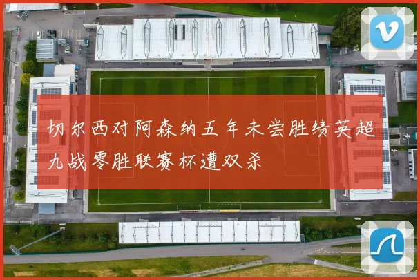 切尔西对阿森纳五年未尝胜绩英超九战零胜联赛杯遭双杀