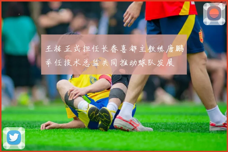 王栋正式担任长春喜都主教练唐鹏举任技术总监共同推动球队发展