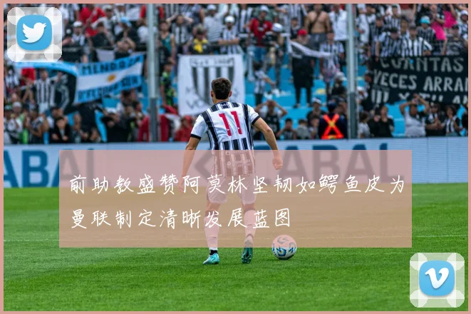 前助教盛赞阿莫林坚韧如鳄鱼皮为曼联制定清晰发展蓝图