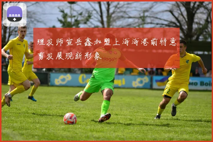 理发师宣岳鑫加盟上海海港前特意剪发展现新形象
