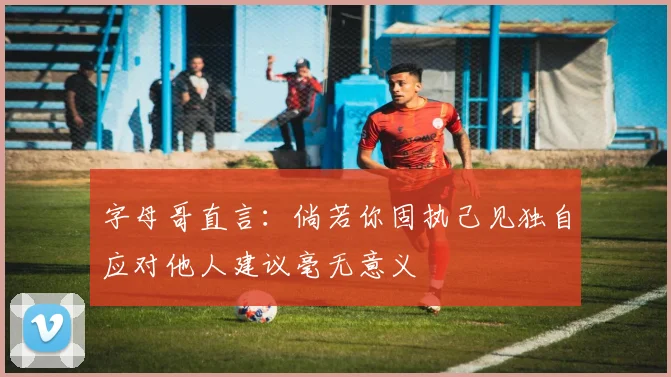 字母哥直言：倘若你固执己见独自应对他人建议毫无意义
