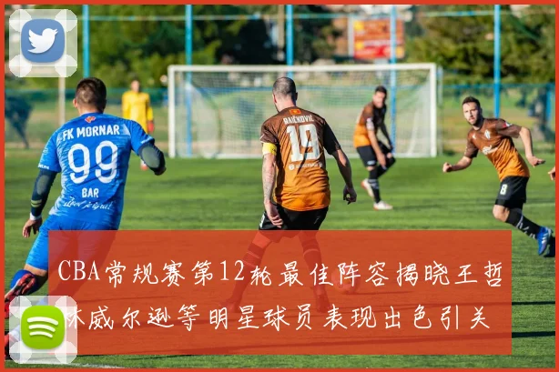 CBA常规赛第12轮最佳阵容揭晓王哲林威尔逊等明星球员表现出色引关注