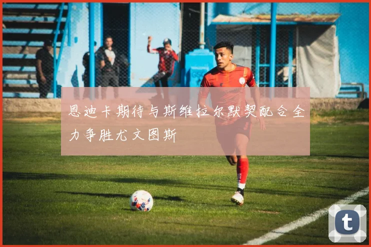恩迪卡期待与斯维拉尔默契配合全力争胜尤文图斯