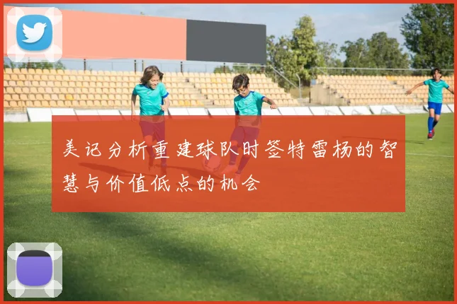 美记分析重建球队时签特雷杨的智慧与价值低点的机会