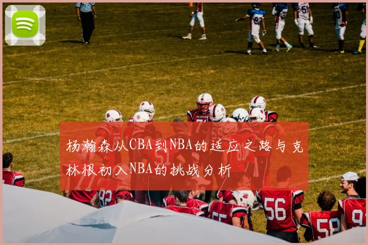 杨瀚森从CBA到NBA的适应之路与克林根初入NBA的挑战分析