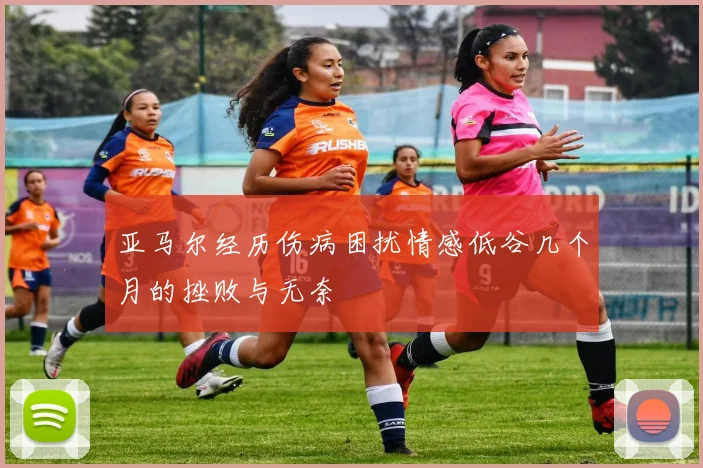 亚马尔经历伤病困扰情感低谷几个月的挫败与无奈