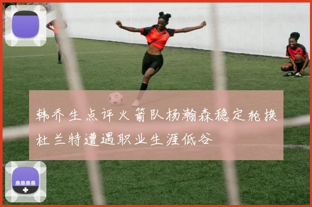 韩乔生点评火箭队杨瀚森稳定轮换杜兰特遭遇职业生涯低谷