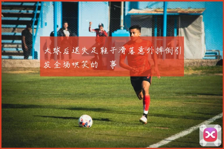 大球后退失足鞋子滑落意外摔倒引发全场哄笑的囧事