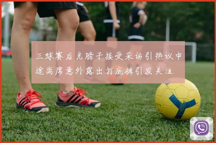 三球赛后光膀子接受采访引热议中途离席意外露出打底裤引发关注