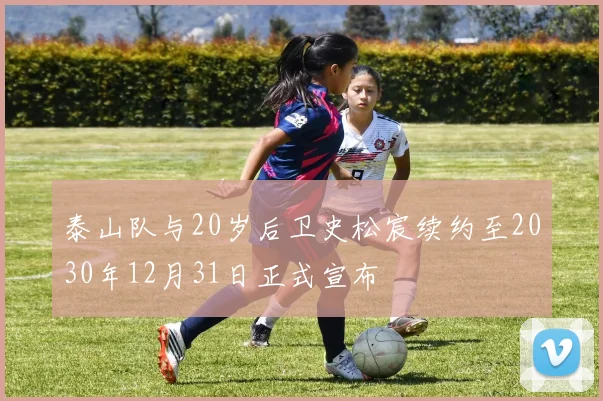 泰山队与20岁后卫史松宸续约至2030年12月31日正式宣布