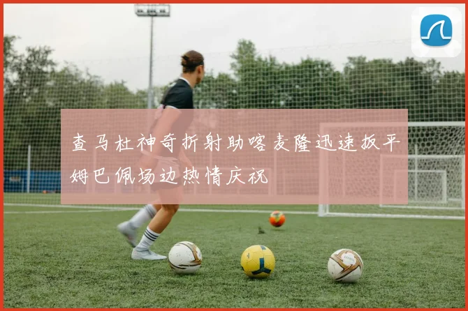查马杜神奇折射助喀麦隆迅速扳平姆巴佩场边热情庆祝