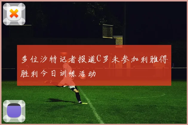 多位沙特记者报道C罗未参加利雅得胜利今日训练活动