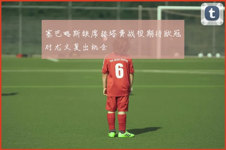 塞巴略斯缺席赫塔费战役期待欧冠对尤文复出机会