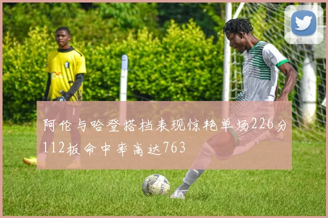 阿伦与哈登搭档表现惊艳单场226分112板命中率高达763